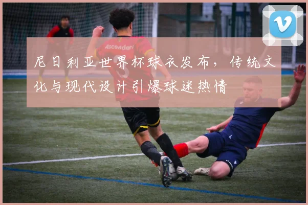 尼日利亚世界杯球衣发布，传统文化与现代设计引爆球迷热情