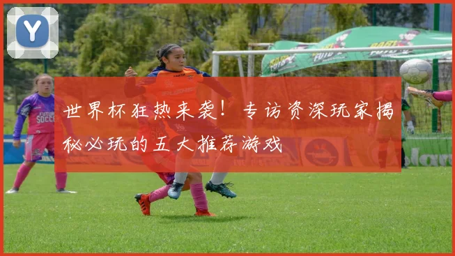 世界杯狂热来袭!专访资深玩家揭秘必玩的五大推荐游戏