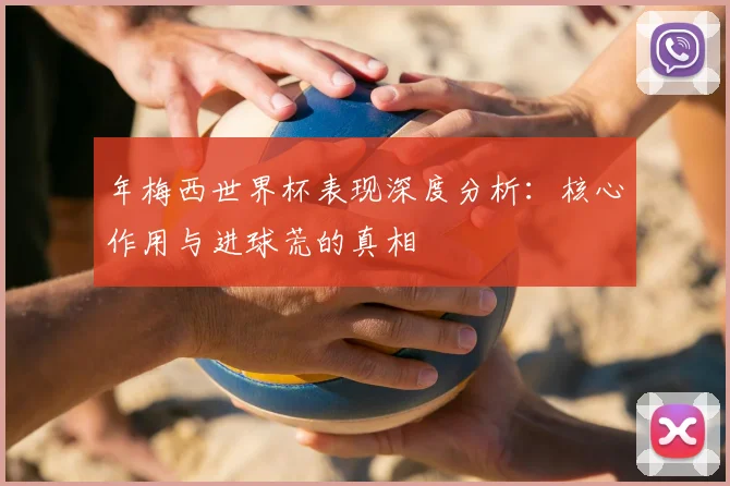 年梅西世界杯表现深度分析:核心作用与进球荒的真相