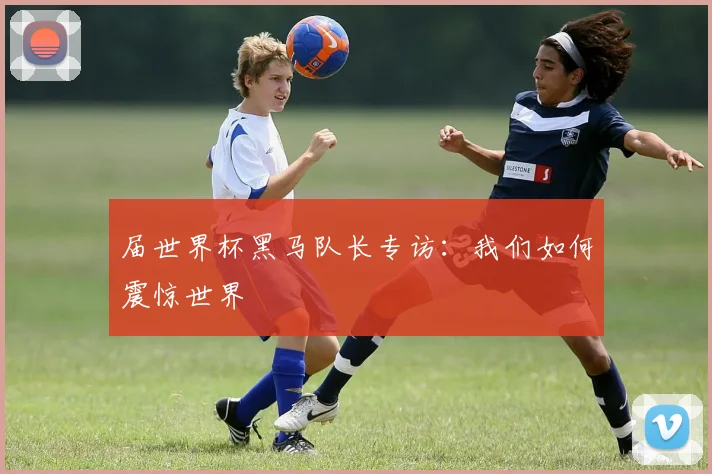届世界杯黑马队长专访：我们如何震惊世界