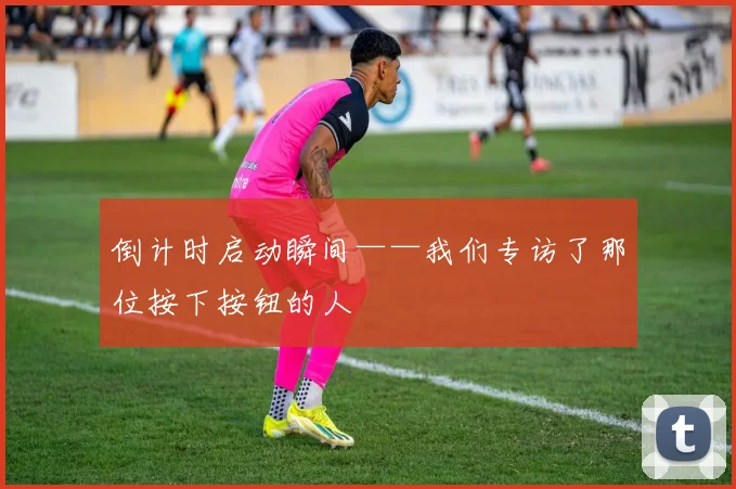 倒计时启动瞬间——我们专访了那位按下按钮的人
