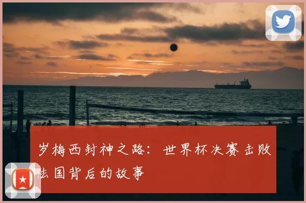 岁梅西封神之路：世界杯决赛击败法国背后的故事