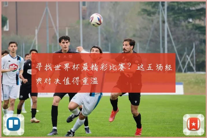 寻找世界杯最精彩比赛?这五场经典对决值得重温
